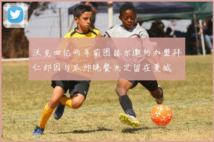 沃克回忆两年前图赫尔邀约加盟拜仁却因与瓜帅晚餐决定留在曼城