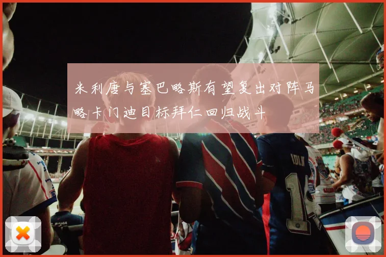 米利唐与塞巴略斯有望复出对阵马略卡门迪目标拜仁回归战斗