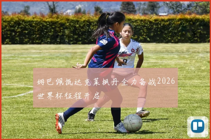 姆巴佩抵达克莱枫丹全力备战2026世界杯征程开启