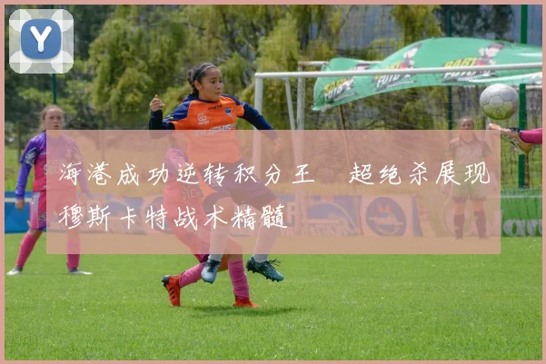 海港成功逆转积分王燊超绝杀展现穆斯卡特战术精髓