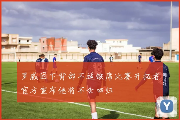 罗威因下背部不适缺席比赛开拓者官方宣布他将不会回归
