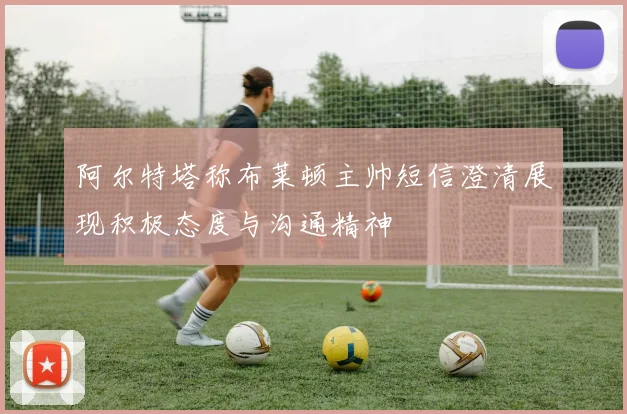 阿尔特塔称布莱顿主帅短信澄清展现积极态度与沟通精神
