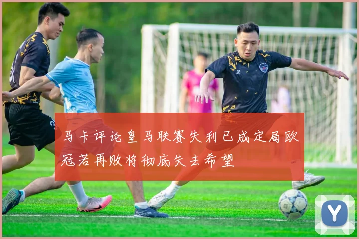 马卡评论皇马联赛失利已成定局欧冠若再败将彻底失去希望