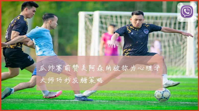 瓜帅赛前赞美阿森纳被称为心理学大师巧妙发糖策略