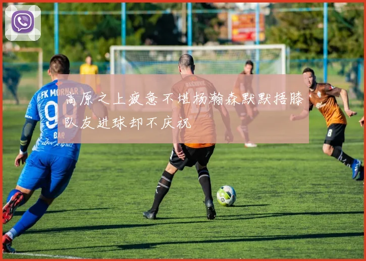 高原之上疲惫不堪杨瀚森默默捂膝队友进球却不庆祝